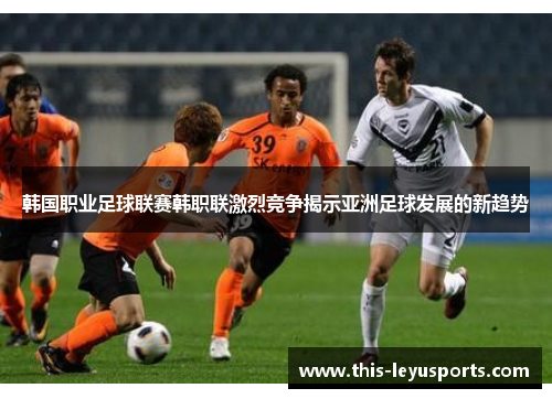 韩国职业足球联赛韩职联激烈竞争揭示亚洲足球发展的新趋势