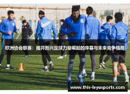 欧洲协会联赛：揭开新兴足球力量崛起的序幕与未来竞争格局